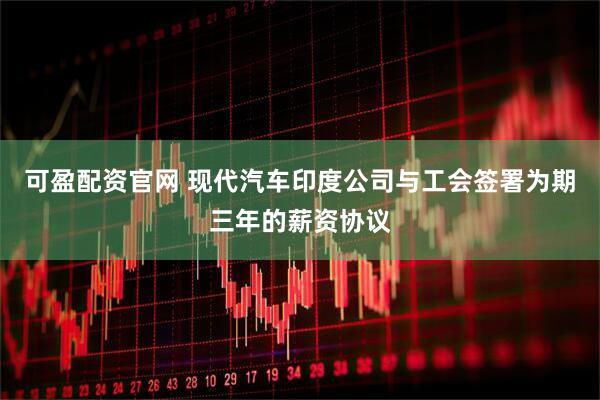 可盈配资官网 现代汽车印度公司与工会签署为期三年的薪资协议