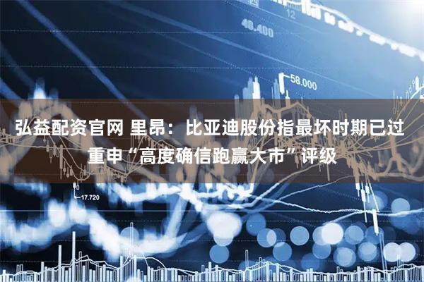 弘益配资官网 里昂：比亚迪股份指最坏时期已过 重申“高度确信跑赢大市”评级