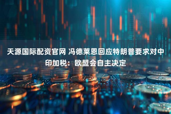 天源国际配资官网 冯德莱恩回应特朗普要求对中印加税：欧盟会自主决定