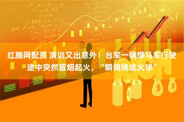红腾网配资 演训又出意外！台军一辆悍马车行驶途中突然冒烟起火，“瞬间烧成火球”