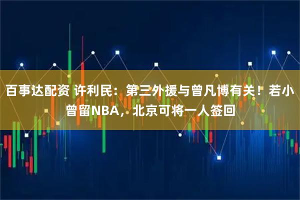 百事达配资 许利民：第三外援与曾凡博有关！若小曾留NBA，北京可将一人签回