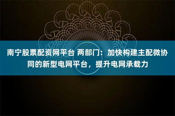 南宁股票配资网平台 两部门：加快构建主配微协同的新型电网平台，提升电网承载力