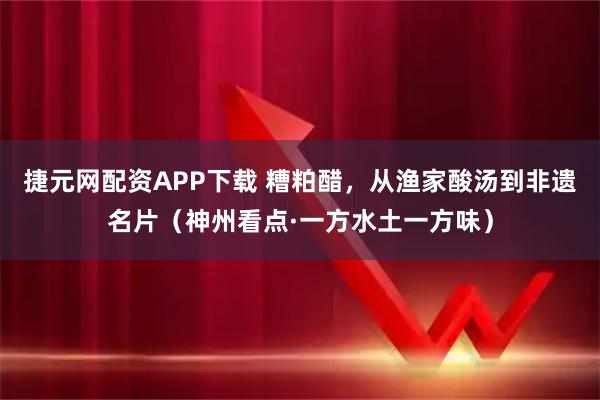 捷元网配资APP下载 糟粕醋，从渔家酸汤到非遗名片（神州看点·一方水土一方味）