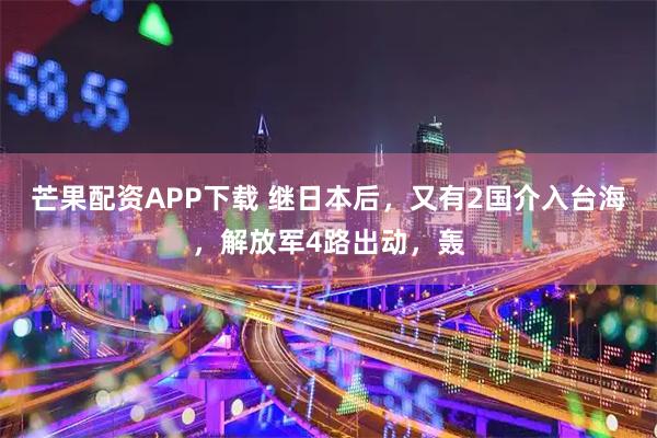 芒果配资APP下载 继日本后，又有2国介入台海，解放军4路出动，轰