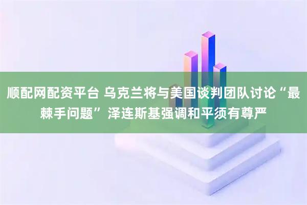 顺配网配资平台 乌克兰将与美国谈判团队讨论“最棘手问题” 泽连斯基强调和平须有尊严