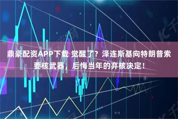 鼎豪配资APP下载 觉醒了？泽连斯基向特朗普索要核武器，后悔当年的弃核决定！