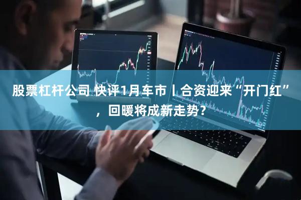 股票杠杆公司 快评1月车市丨合资迎来“开门红”，回暖将成新走势？