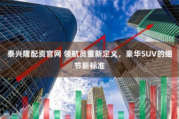 泰兴隆配资官网 领航员重新定义，豪华SUV的细节新标准