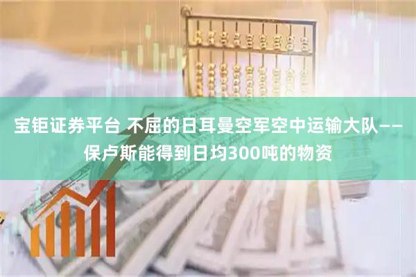 宝钜证券平台 不屈的日耳曼空军空中运输大队——保卢斯能得到日均300吨的物资