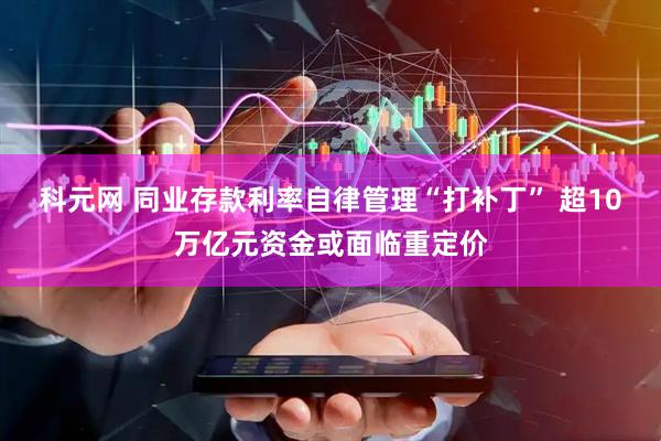 科元网 同业存款利率自律管理“打补丁” 超10万亿元资金或面临重定价