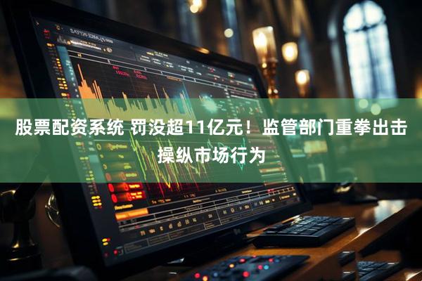 股票配资系统 罚没超11亿元！监管部门重拳出击操纵市场行为