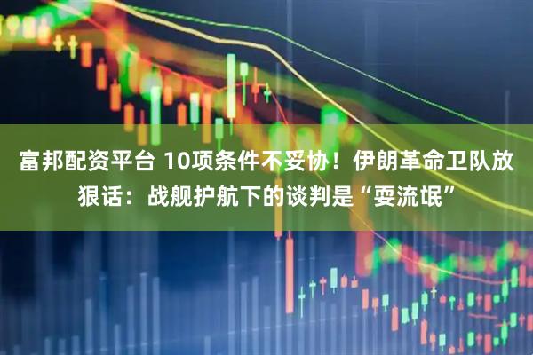 富邦配资平台 10项条件不妥协！伊朗革命卫队放狠话：战舰护航下的谈判是“耍流氓”