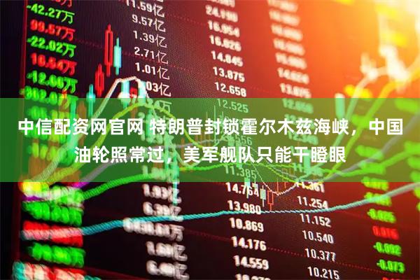 中信配资网官网 特朗普封锁霍尔木兹海峡，中国油轮照常过，美军舰队只能干瞪眼