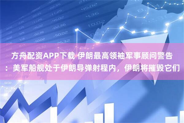 方舟配资APP下载 伊朗最高领袖军事顾问警告：美军船舰处于伊朗导弹射程内，伊朗将摧毁它们