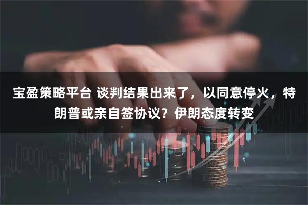 宝盈策略平台 谈判结果出来了，以同意停火，特朗普或亲自签协议？伊朗态度转变