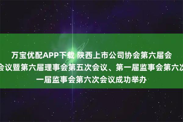 万宝优配APP下载 陕西上市公司协会第六届会员大会第三次会议暨第六届理事会第五次会议、第一届监事会第六次会议成功举办